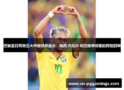 巴黎圣日耳曼五大传奇球员盘点：梅西 内马尔 姆巴佩等球星的辉煌时刻