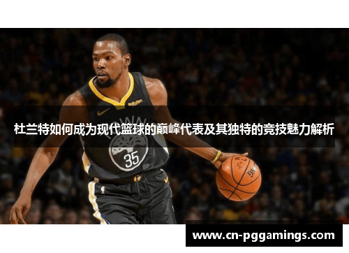 杜兰特如何成为现代篮球的巅峰代表及其独特的竞技魅力解析