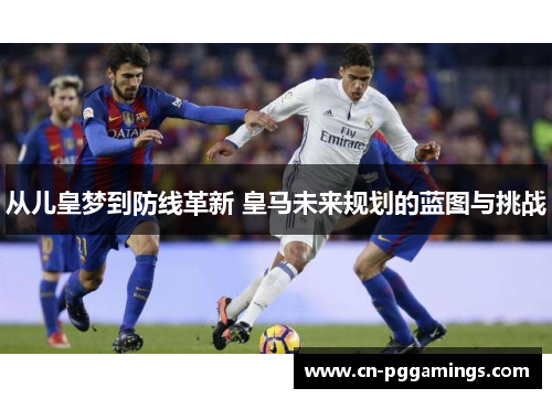 从儿皇梦到防线革新 皇马未来规划的蓝图与挑战
