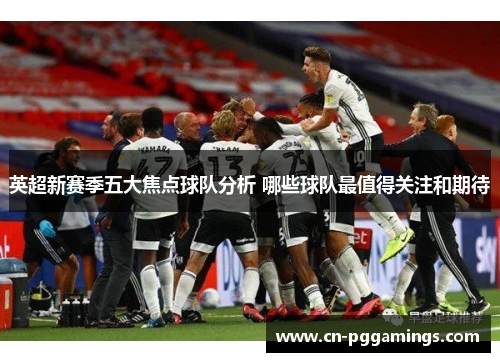 英超新赛季五大焦点球队分析 哪些球队最值得关注和期待