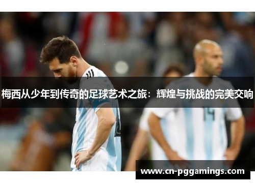 梅西从少年到传奇的足球艺术之旅：辉煌与挑战的完美交响
