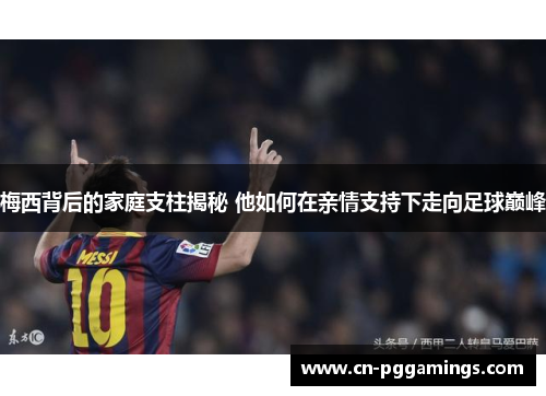 梅西背后的家庭支柱揭秘 他如何在亲情支持下走向足球巅峰
