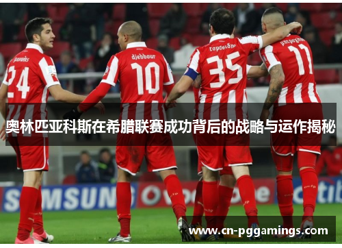 奥林匹亚科斯在希腊联赛成功背后的战略与运作揭秘