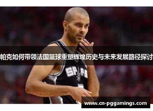 帕克如何带领法国篮球重塑辉煌历史与未来发展路径探讨
