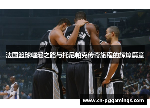 法国篮球崛起之路与托尼帕克传奇旅程的辉煌篇章