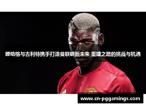滕哈格与古利特携手打造曼联崭新未来 重建之路的挑战与机遇