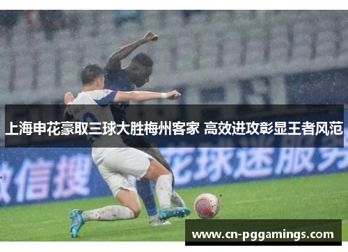 上海申花豪取三球大胜梅州客家 高效进攻彰显王者风范