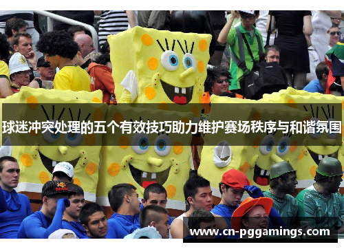 球迷冲突处理的五个有效技巧助力维护赛场秩序与和谐氛围