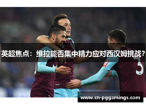 英超焦点：维拉能否集中精力应对西汉姆挑战？