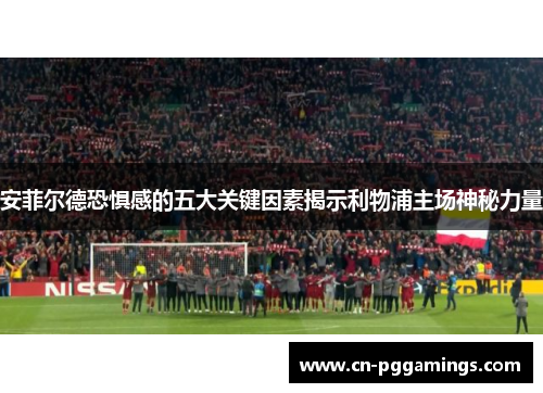 安菲尔德恐惧感的五大关键因素揭示利物浦主场神秘力量