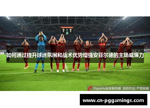 如何通过提升球迷氛围和战术优势增强安菲尔德的主场威慑力