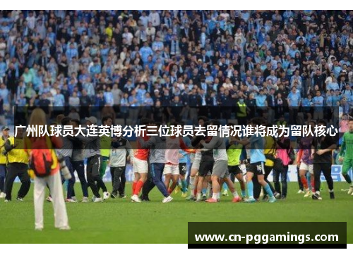 广州队球员大连英博分析三位球员去留情况谁将成为留队核心