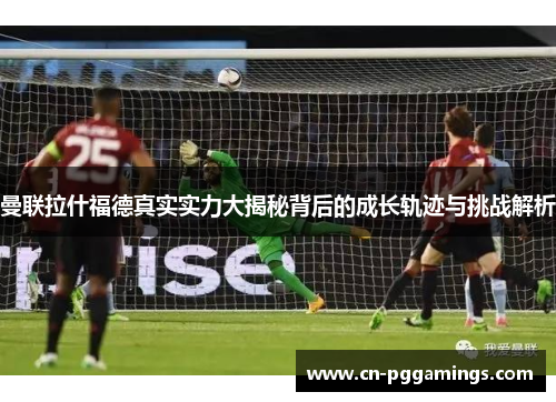 曼联拉什福德真实实力大揭秘背后的成长轨迹与挑战解析
