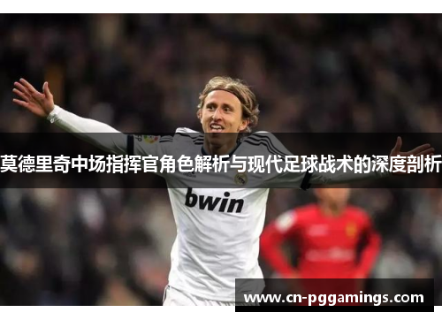 莫德里奇中场指挥官角色解析与现代足球战术的深度剖析