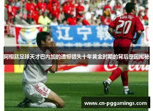阿根廷足球天才巴内加的遗憾错失十年黄金时期的背后原因揭秘