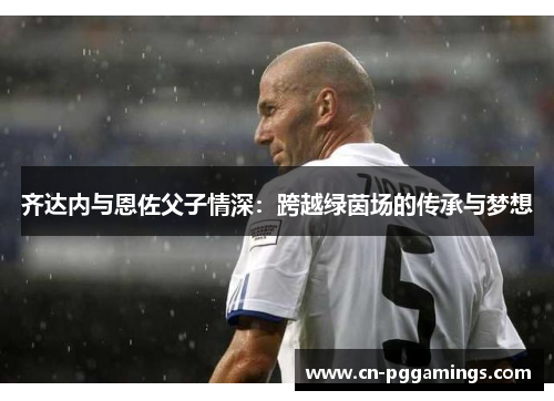 齐达内与恩佐父子情深：跨越绿茵场的传承与梦想