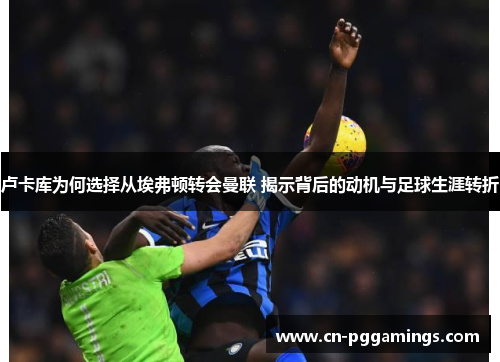 卢卡库为何选择从埃弗顿转会曼联 揭示背后的动机与足球生涯转折