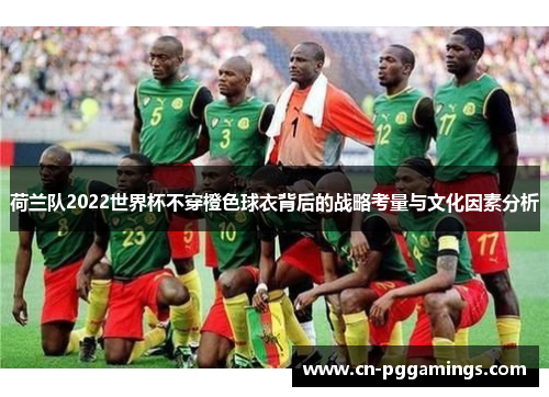 荷兰队2022世界杯不穿橙色球衣背后的战略考量与文化因素分析