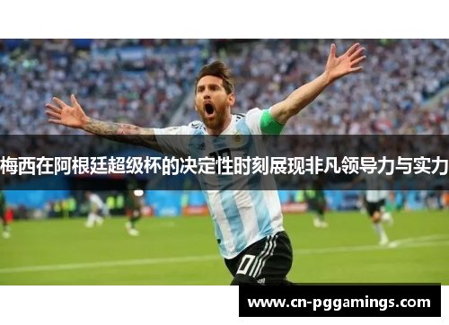 梅西在阿根廷超级杯的决定性时刻展现非凡领导力与实力