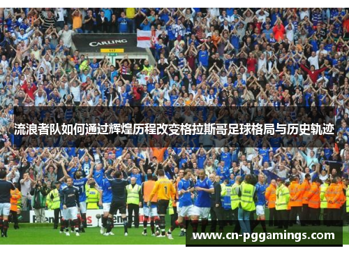 流浪者队如何通过辉煌历程改变格拉斯哥足球格局与历史轨迹